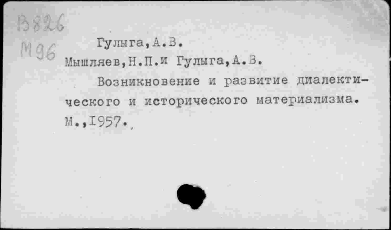 ﻿Гулыга,А.В.
Мышляев,Н.П.и Гулыга,А.В.
Возникновение и развитие диалектического и исторического материализма. м.,1957.,